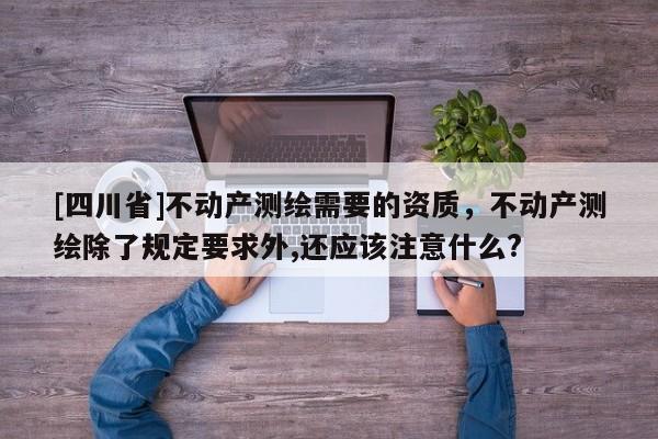 [四川省]不动产测绘需要的资质，不动产测绘除了规定要求外,还应该注意什么?
