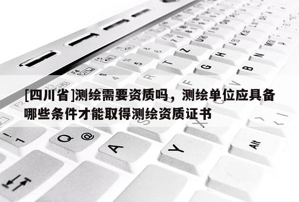 [四川省]测绘需要资质吗，测绘单位应具备哪些条件才能取得测绘资质证书