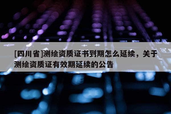 [四川省]测绘资质证书到期怎么延续，关于测绘资质证有效期延续的公告