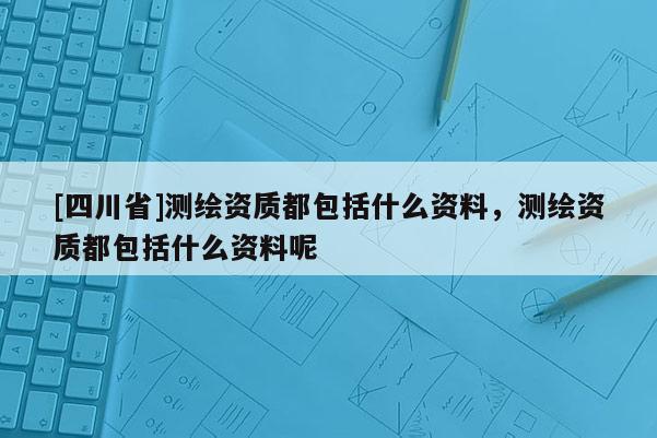 [四川省]测绘资质都包括什么资料，测绘资质都包括什么资料呢