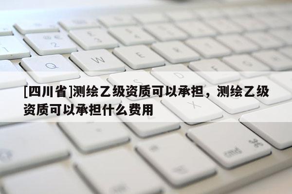 [四川省]测绘乙级资质可以承担，测绘乙级资质可以承担什么费用