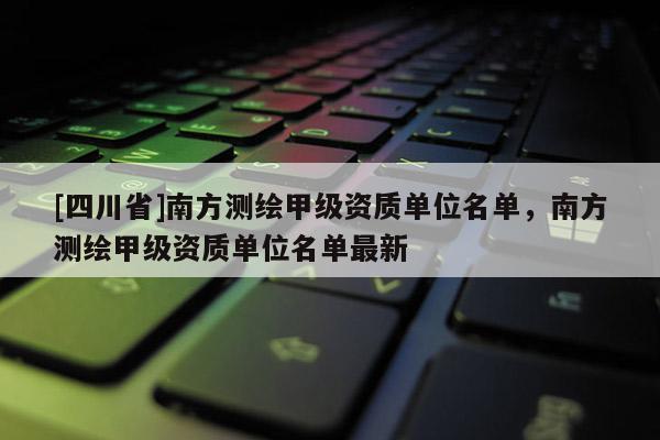 [四川省]南方测绘甲级资质单位名单，南方测绘甲级资质单位名单最新