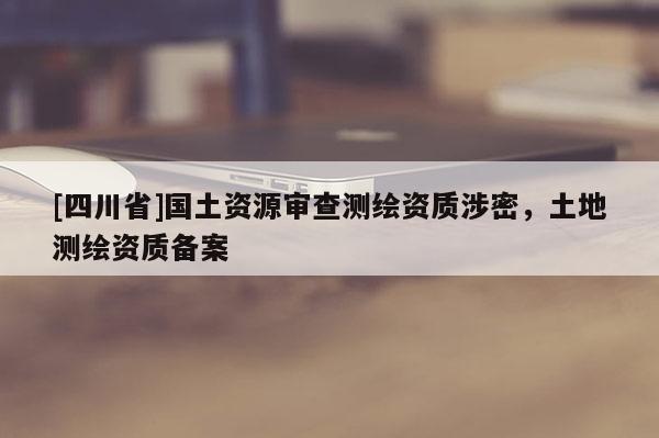 [四川省]国土资源审查测绘资质涉密，土地测绘资质备案