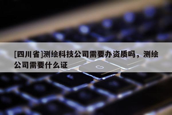 [四川省]测绘科技公司需要办资质吗，测绘公司需要什么证