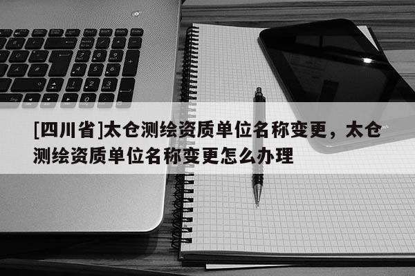 [四川省]太仓测绘资质单位名称变更，太仓测绘资质单位名称变更怎么办理