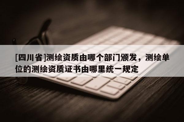 [四川省]测绘资质由哪个部门颁发，测绘单位的测绘资质证书由哪里统一规定