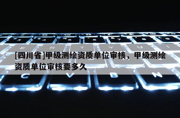 [四川省]甲级测绘资质单位审核，甲级测绘资质单位审核要多久