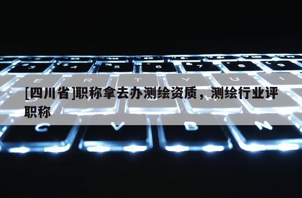 [四川省]职称拿去办测绘资质，测绘行业评职称