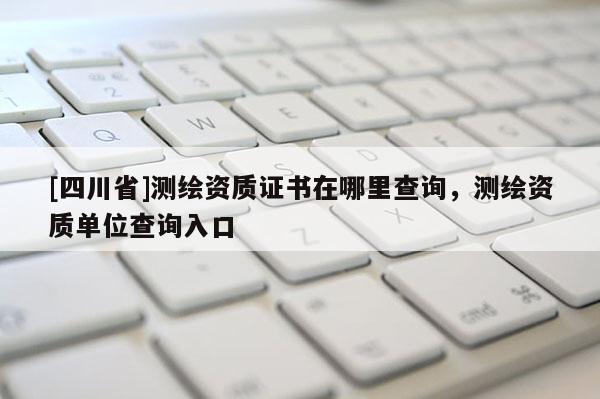 [四川省]测绘资质证书在哪里查询，测绘资质单位查询入口