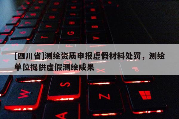 [四川省]测绘资质申报虚假材料处罚，测绘单位提供虚假测绘成果