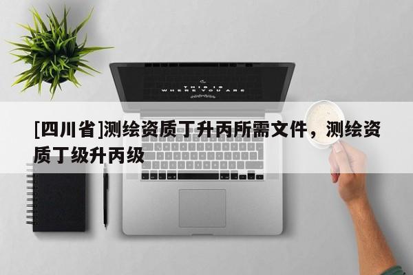 [四川省]测绘资质丁升丙所需文件，测绘资质丁级升丙级