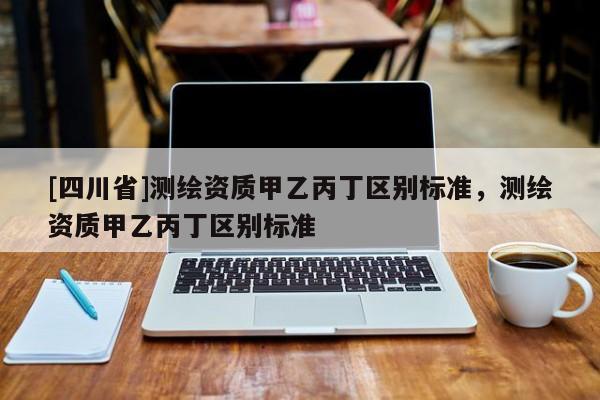 [四川省]测绘资质甲乙丙丁区别标准，测绘资质甲乙丙丁区别标准