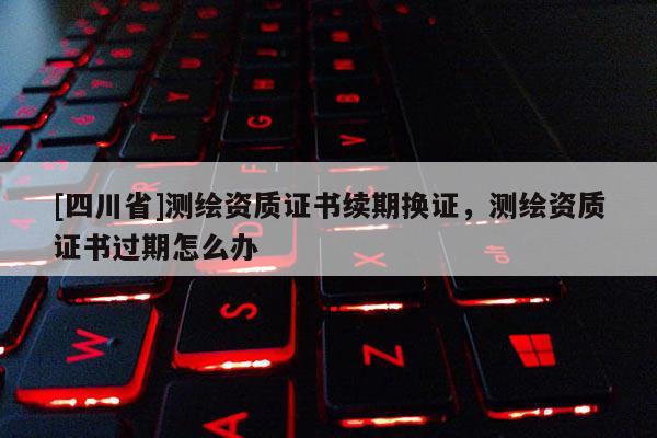 [四川省]测绘资质证书续期换证，测绘资质证书过期怎么办