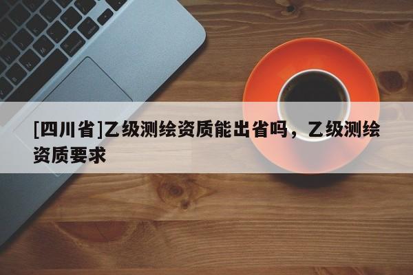 [四川省]乙级测绘资质能出省吗，乙级测绘资质要求