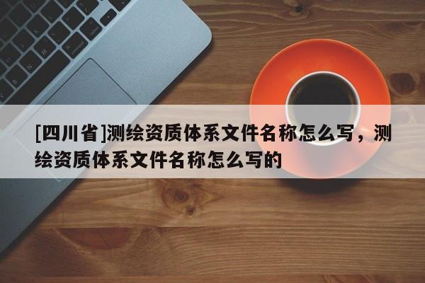 [四川省]测绘资质体系文件名称怎么写，测绘资质体系文件名称怎么写的