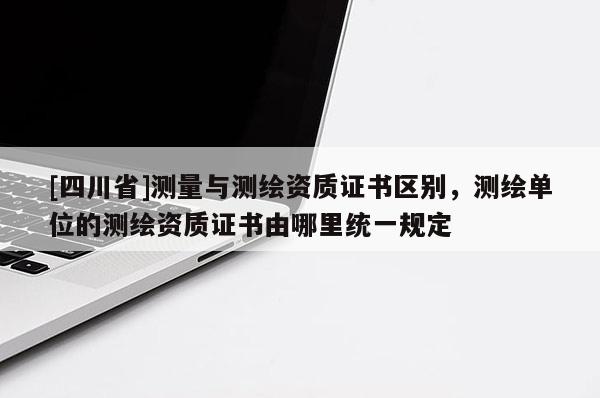 [四川省]测量与测绘资质证书区别，测绘单位的测绘资质证书由哪里统一规定