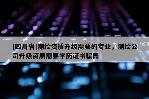 [四川省]测绘资质升级需要的专业，测绘公司升级资质需要学历证书骗局