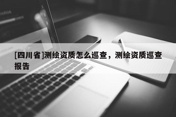[四川省]测绘资质怎么巡查，测绘资质巡查报告