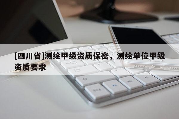[四川省]测绘甲级资质保密，测绘单位甲级资质要求