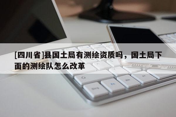 [四川省]县国土局有测绘资质吗，国土局下面的测绘队怎么改革