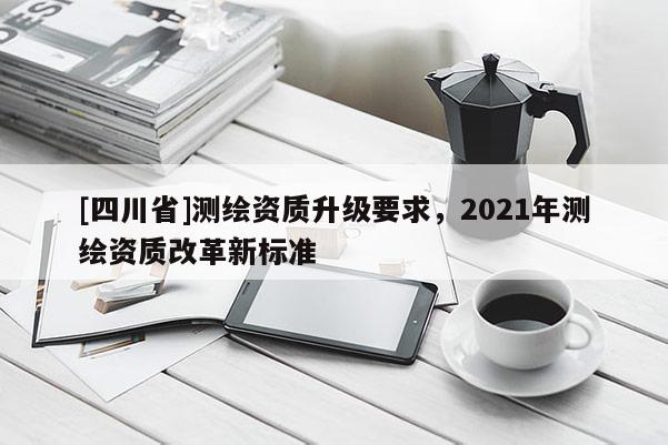 [四川省]测绘资质升级要求，2021年测绘资质改革新标准