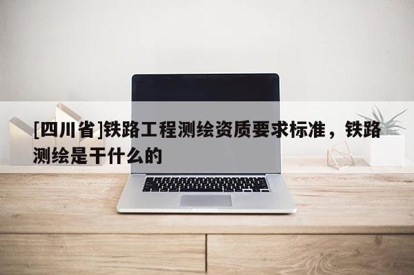 [四川省]铁路工程测绘资质要求标准，铁路测绘是干什么的