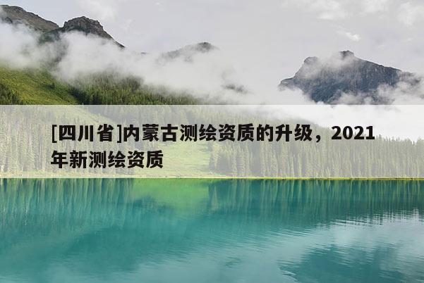 [四川省]内蒙古测绘资质的升级，2021年新测绘资质