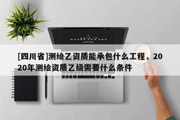 [四川省]测绘乙资质能承包什么工程，2020年测绘资质乙级需要什么条件
