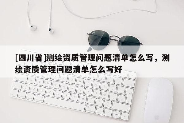 [四川省]测绘资质管理问题清单怎么写，测绘资质管理问题清单怎么写好