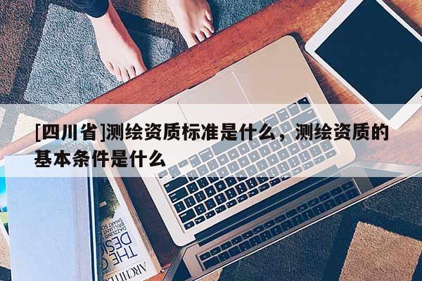 [四川省]测绘资质标准是什么，测绘资质的基本条件是什么