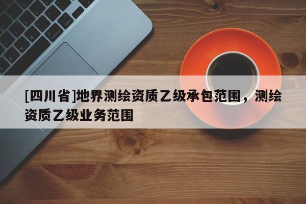 [四川省]地界测绘资质乙级承包范围，测绘资质乙级业务范围