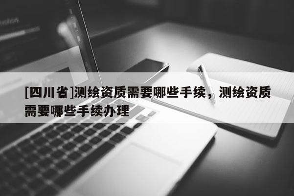 [四川省]测绘资质需要哪些手续，测绘资质需要哪些手续办理