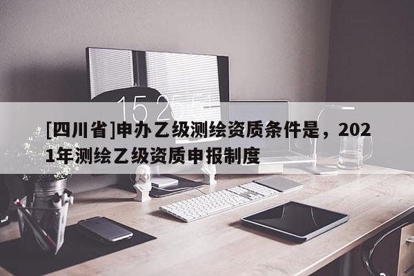 [四川省]申办乙级测绘资质条件是，2021年测绘乙级资质申报制度
