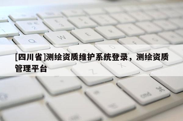 [四川省]测绘资质维护系统登录，测绘资质管理平台
