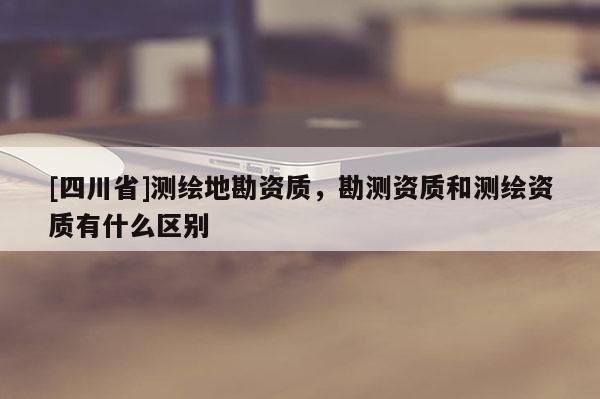 [四川省]测绘地勘资质，勘测资质和测绘资质有什么区别