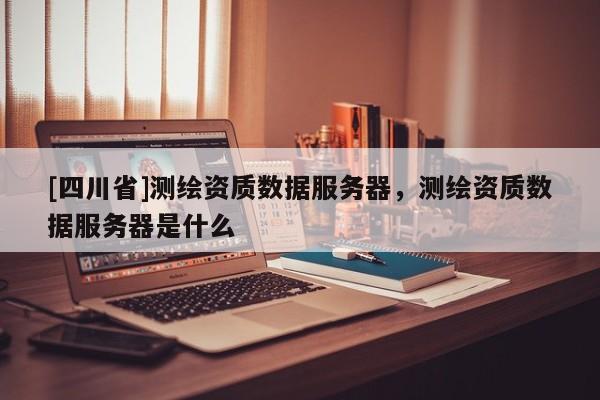 [四川省]测绘资质数据服务器，测绘资质数据服务器是什么