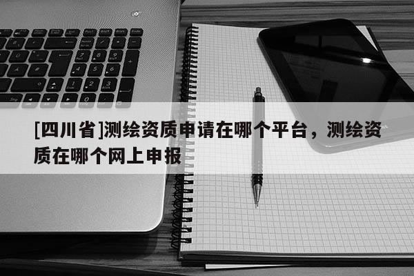 [四川省]测绘资质申请在哪个平台，测绘资质在哪个网上申报