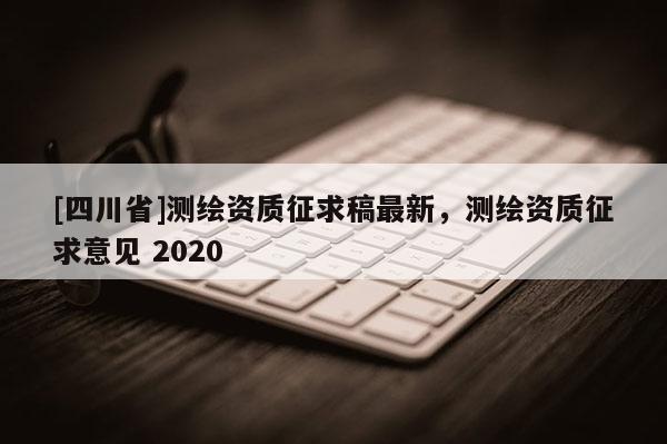 [四川省]测绘资质征求稿最新，测绘资质征求意见 2020