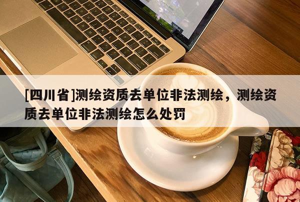 [四川省]测绘资质去单位非法测绘，测绘资质去单位非法测绘怎么处罚