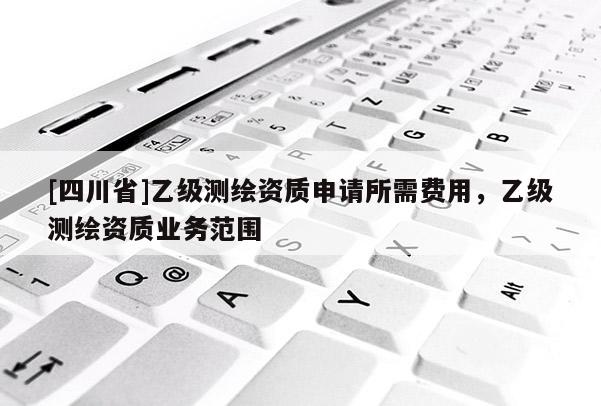 [四川省]乙级测绘资质申请所需费用，乙级测绘资质业务范围