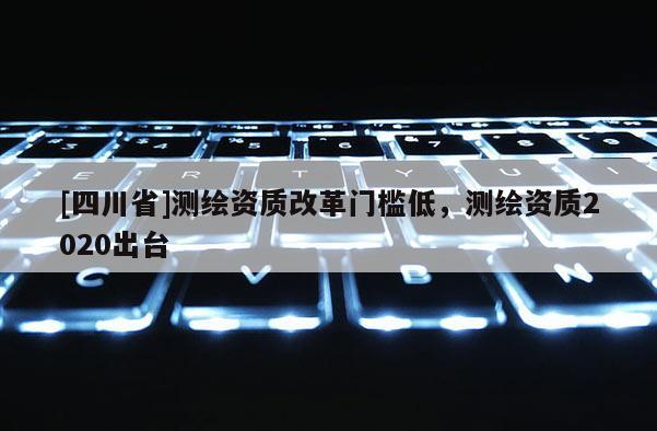 [四川省]测绘资质改革门槛低，测绘资质2020出台