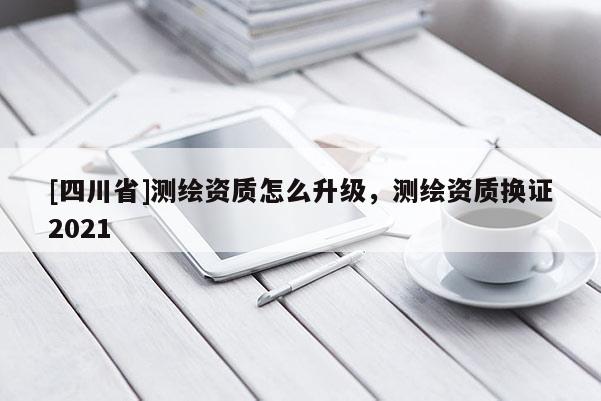 [四川省]测绘资质怎么升级，测绘资质换证2021
