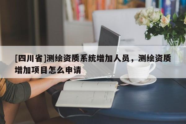 [四川省]测绘资质系统增加人员，测绘资质增加项目怎么申请