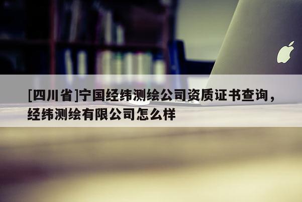 [四川省]宁国经纬测绘公司资质证书查询，经纬测绘有限公司怎么样