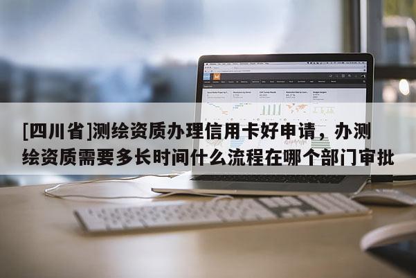 [四川省]测绘资质办理信用卡好申请，办测绘资质需要多长时间什么流程在哪个部门审批