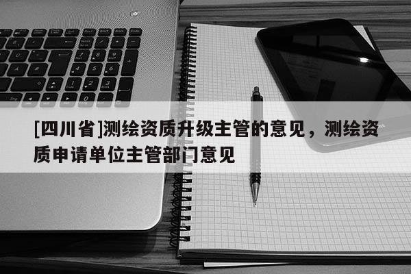[四川省]测绘资质升级主管的意见，测绘资质申请单位主管部门意见