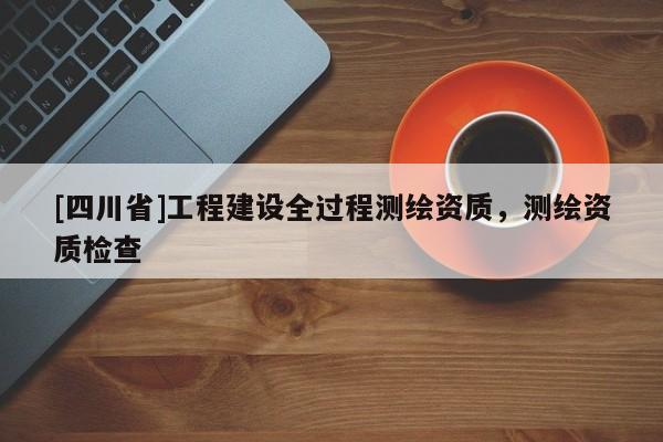 [四川省]工程建设全过程测绘资质，测绘资质检查
