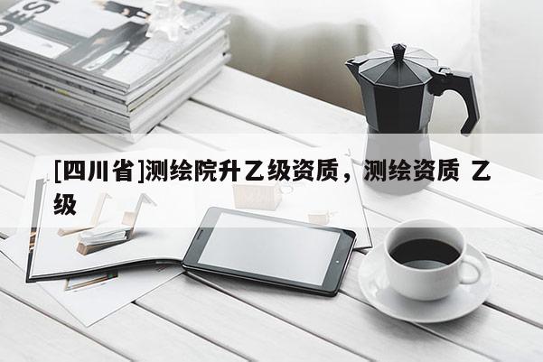 [四川省]测绘院升乙级资质，测绘资质 乙级