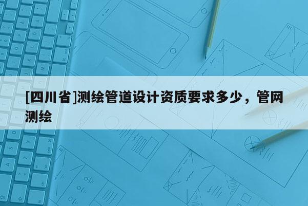 [四川省]测绘管道设计资质要求多少，管网测绘