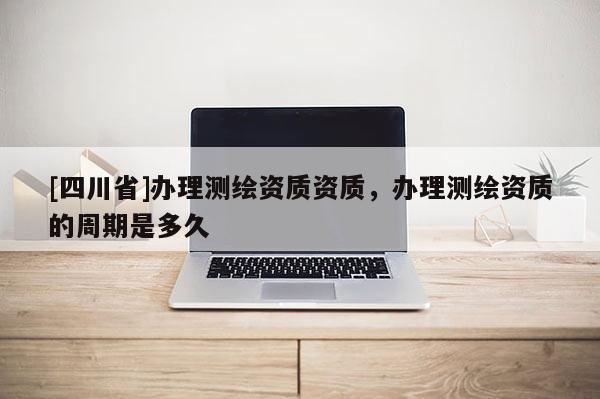 [四川省]办理测绘资质资质，办理测绘资质的周期是多久